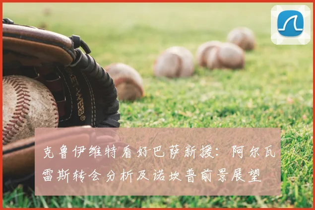 克鲁伊维特看好巴萨新援：阿尔瓦雷斯转会分析及诺坎普前景展望