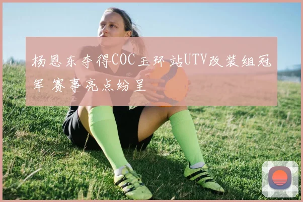 杨恩东夺得COC玉环站UTV改装组冠军 赛事亮点纷呈