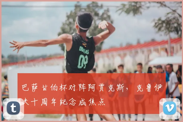 巴萨甘伯杯对阵阿贾克斯，克鲁伊夫十周年纪念成焦点