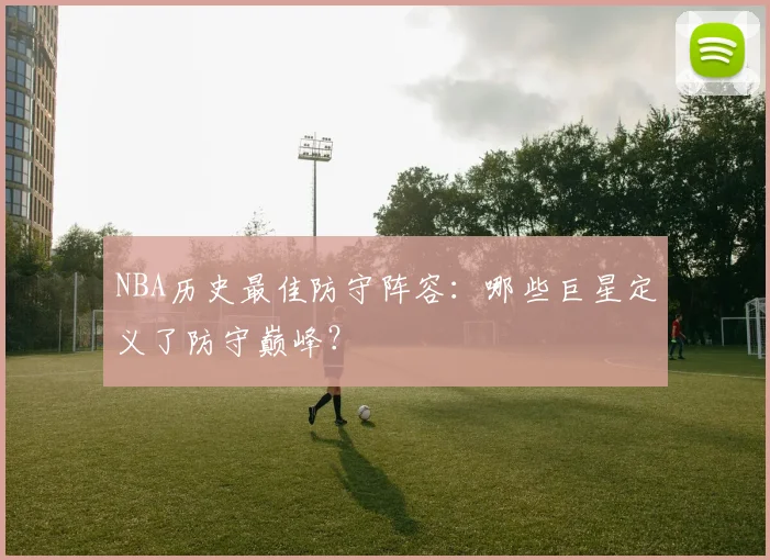 NBA历史最佳防守阵容：哪些巨星定义了防守巅峰？