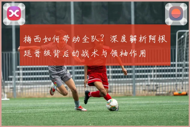 梅西如何带动全队？深度解析阿根廷晋级背后的战术与领袖作用