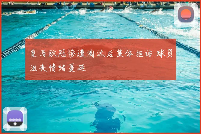 皇马欧冠惨遭淘汰后集体拒访 球员沮丧情绪蔓延
