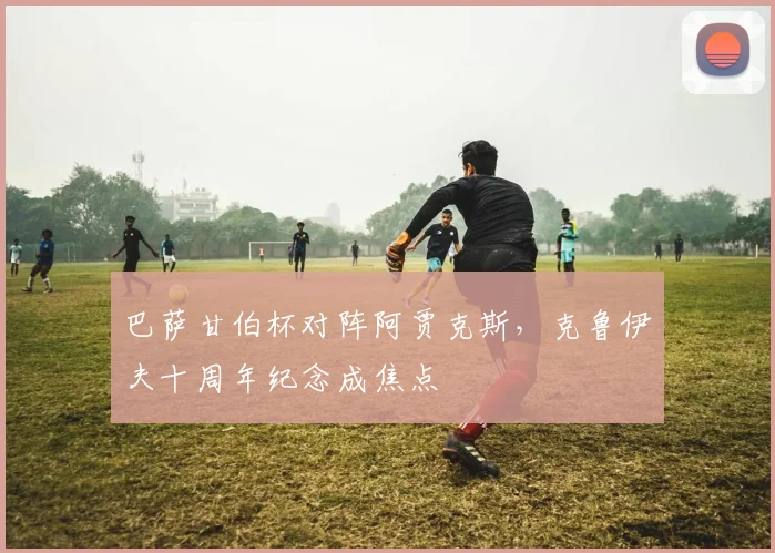 巴萨甘伯杯对阵阿贾克斯，克鲁伊夫十周年纪念成焦点
