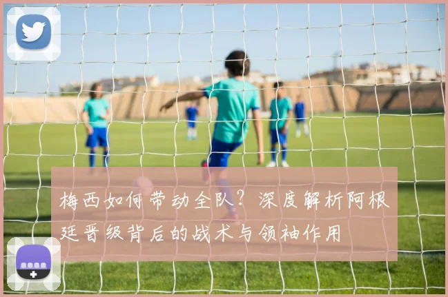 梅西如何带动全队？深度解析阿根廷晋级背后的战术与领袖作用