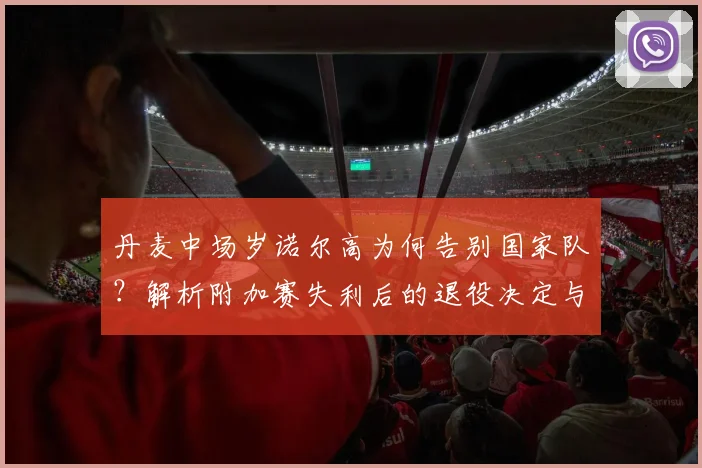 丹麦中场岁诺尔高为何告别国家队？解析附加赛失利后的退役决定与未来影响