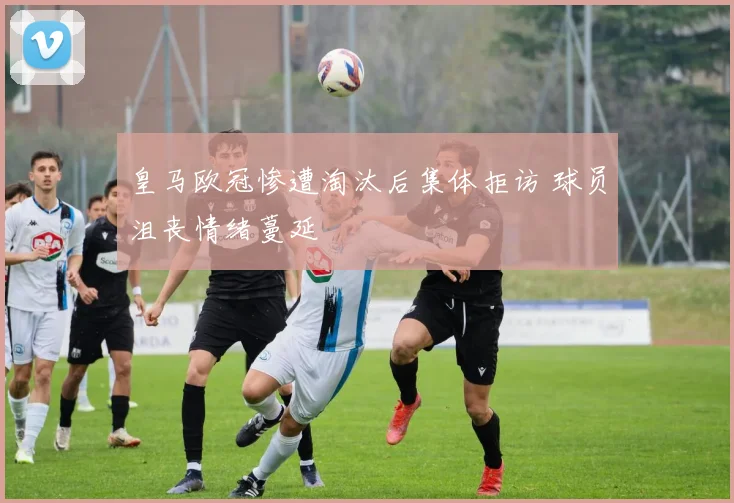 皇马欧冠惨遭淘汰后集体拒访 球员沮丧情绪蔓延