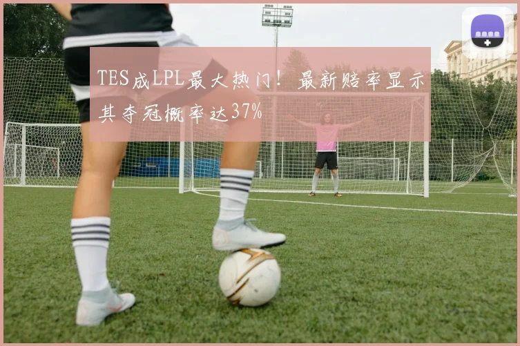 TES成LPL最大热门！最新赔率显示其夺冠概率达37%