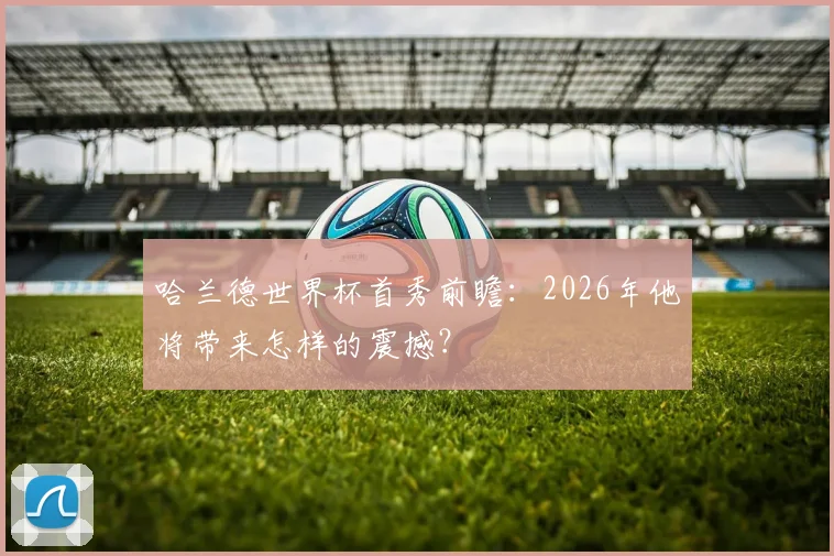 哈兰德世界杯首秀前瞻:2026年他将带来怎样的震撼?