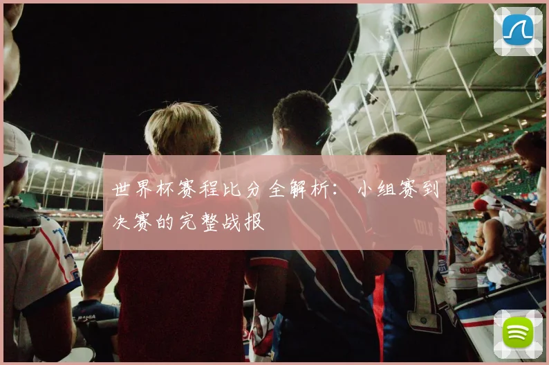 世界杯赛程比分全解析：小组赛到决赛的完整战报