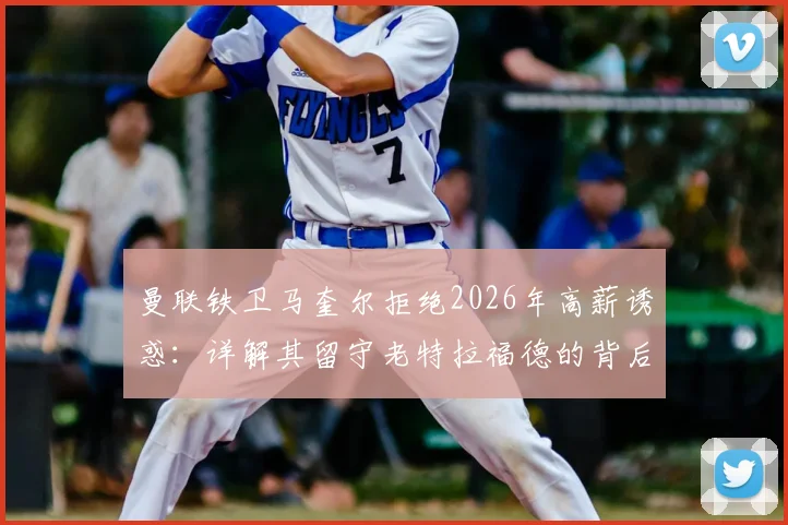 曼联铁卫马奎尔拒绝2026年高薪诱惑：详解其留守老特拉福德的背后原因与职业考量