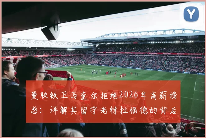 曼联铁卫马奎尔拒绝2026年高薪诱惑：详解其留守老特拉福德的背后原因与职业考量